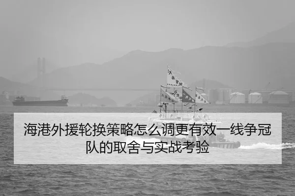 海港外援轮换策略怎么调更有效一线争冠队的取舍与实战考验