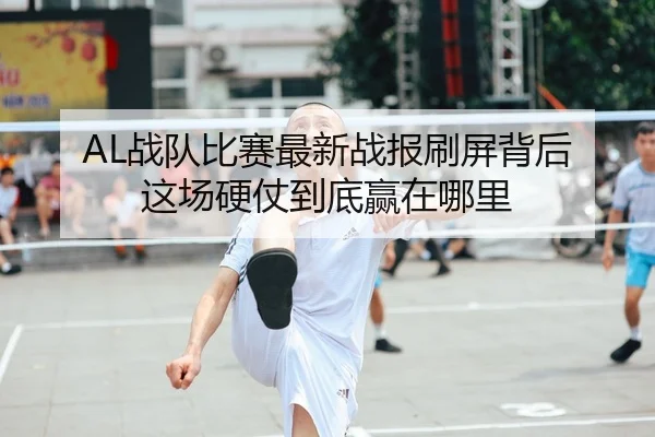 AL战队比赛最新战报刷屏背后 这场硬仗到底赢在哪里